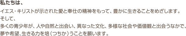 私たちは、イエス・キリストが示された愛と奉仕の精神をもって、豊かに生きることをめざします。そして、多くの青少年が、人や自然と出会い、異なった文化、多様な社会や価値観と出会うなかで、夢や希望、生きる力を培(つちか)うことを願います。