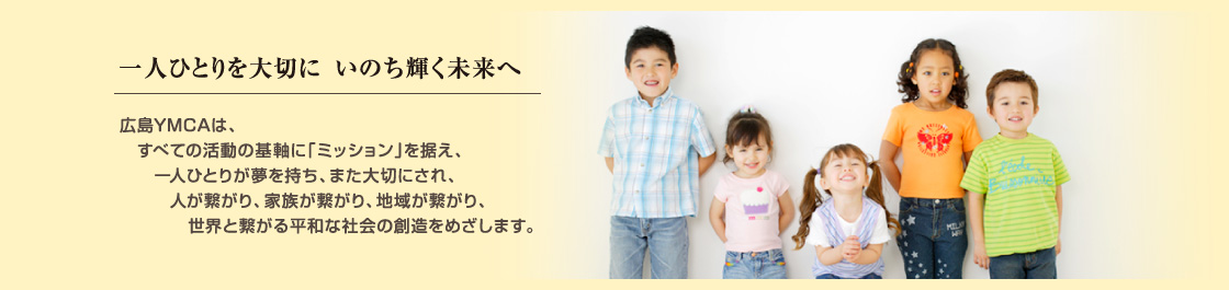 一人ひとりを大切に いのち輝く未来へ 広島YMCAは、すべての活動の基軸に「ミッション」を据え、一人ひとりが夢を持ち、また大切にされ、人が繋がり、家族が繋がり、地域が繋がり、世界と繋がる平和な社会の創造をめざします。