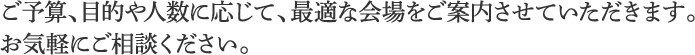 ご予算、目的や人数に応じて、最適な会場をご案内させていただきます。お気軽にご相談ください。