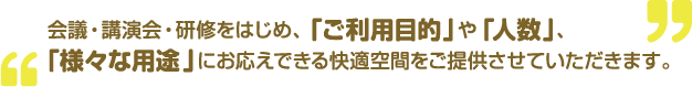 会議・講演会・研修をはじめ、「ご利用目的」や「人数」、「様々な用途」にお応えできる快適空間をご提供させていただきます。