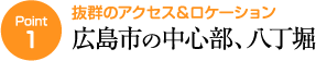 ポイント1　抜群のアクセス＆ロケーション　広島市の中心部、八丁堀