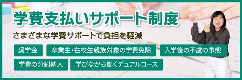 学費支払いサポート制度　さまざまな学費サポートで負担を軽減　奨学金／卒業生・在校生親族対象の学費免除／入学後の不慮の事態／学費の分割納入／学びながら働くデュアルコース